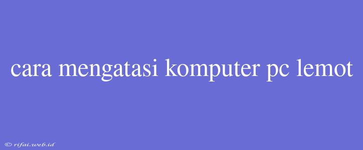 Cara Mengatasi Komputer Pc Lemot