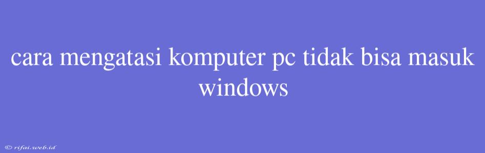 Cara Mengatasi Komputer Pc Tidak Bisa Masuk Windows