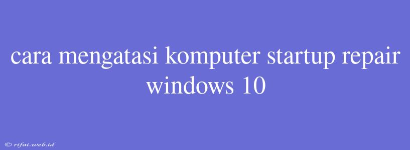 Cara Mengatasi Komputer Startup Repair Windows 10