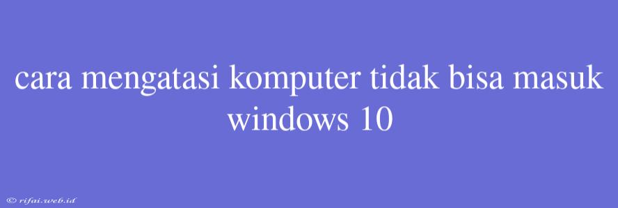 Cara Mengatasi Komputer Tidak Bisa Masuk Windows 10