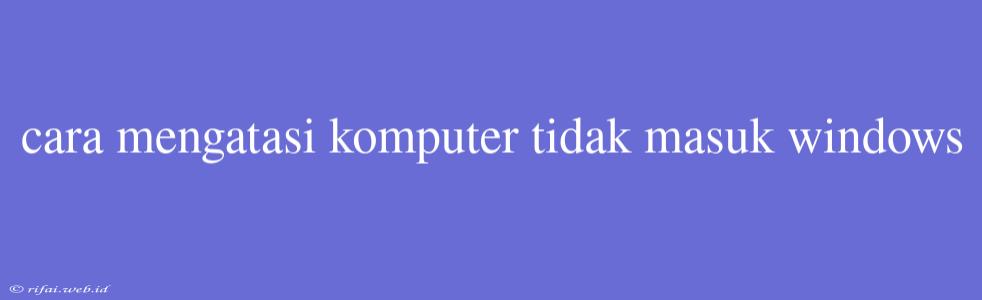 Cara Mengatasi Komputer Tidak Masuk Windows