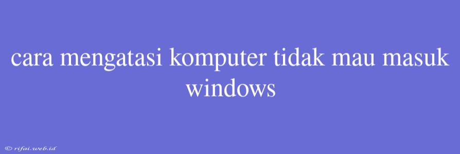 Cara Mengatasi Komputer Tidak Mau Masuk Windows