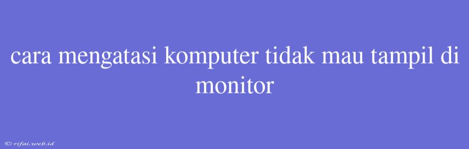 Cara Mengatasi Komputer Tidak Mau Tampil Di Monitor