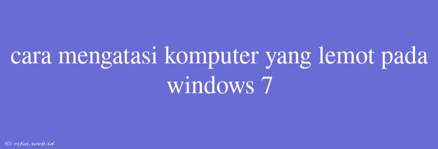 Cara Mengatasi Komputer Yang Lemot Pada Windows 7