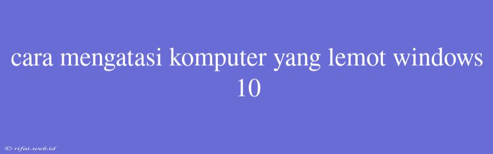 Cara Mengatasi Komputer Yang Lemot Windows 10