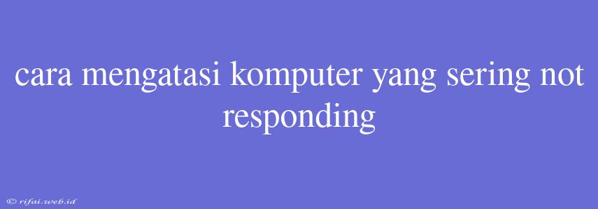 Cara Mengatasi Komputer Yang Sering Not Responding