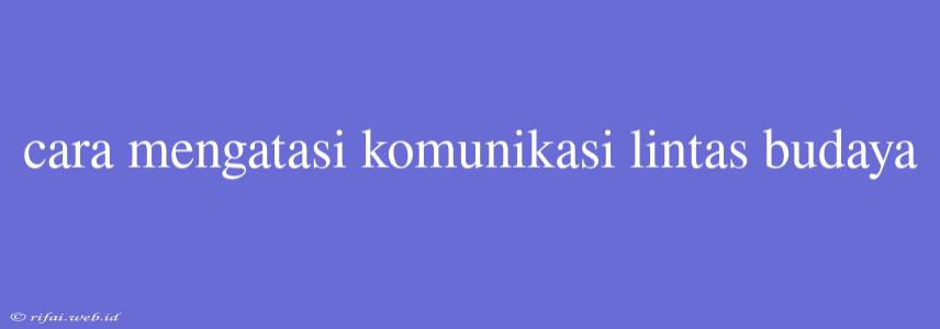 Cara Mengatasi Komunikasi Lintas Budaya