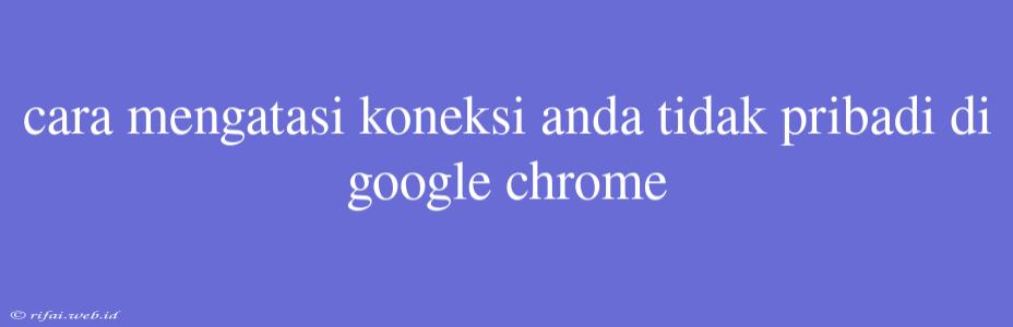 Cara Mengatasi Koneksi Anda Tidak Pribadi Di Google Chrome