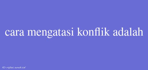 Cara Mengatasi Konflik Adalah