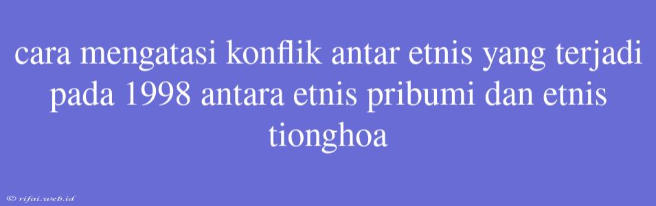 Cara Mengatasi Konflik Antar Etnis Yang Terjadi Pada 1998 Antara Etnis Pribumi Dan Etnis Tionghoa