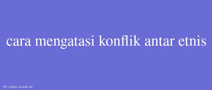 Cara Mengatasi Konflik Antar Etnis