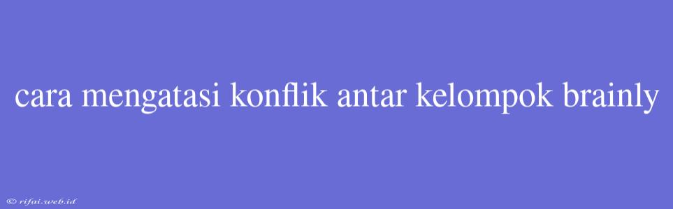 Cara Mengatasi Konflik Antar Kelompok Brainly