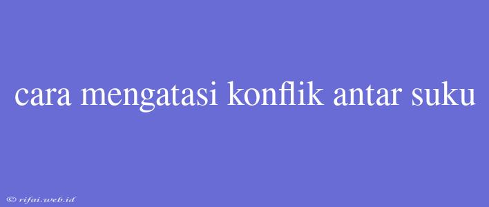 Cara Mengatasi Konflik Antar Suku