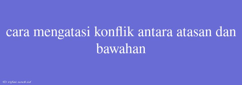 Cara Mengatasi Konflik Antara Atasan Dan Bawahan