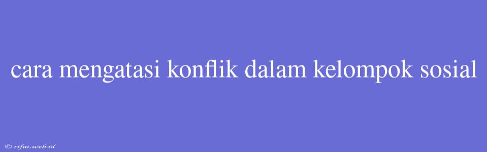 Cara Mengatasi Konflik Dalam Kelompok Sosial