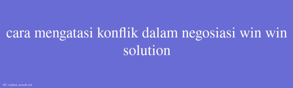 Cara Mengatasi Konflik Dalam Negosiasi Win Win Solution