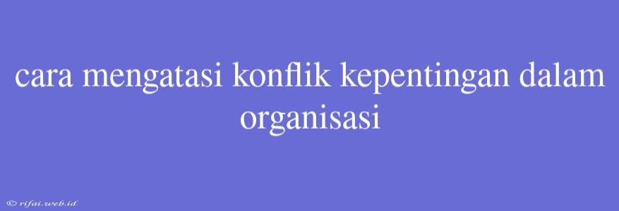 Cara Mengatasi Konflik Kepentingan Dalam Organisasi