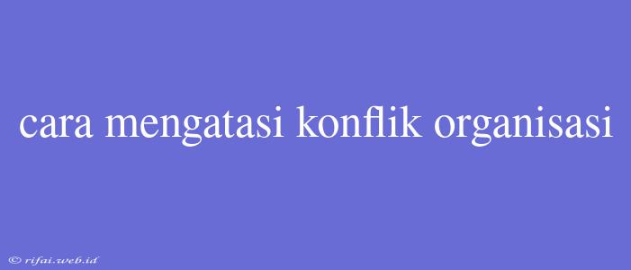 Cara Mengatasi Konflik Organisasi