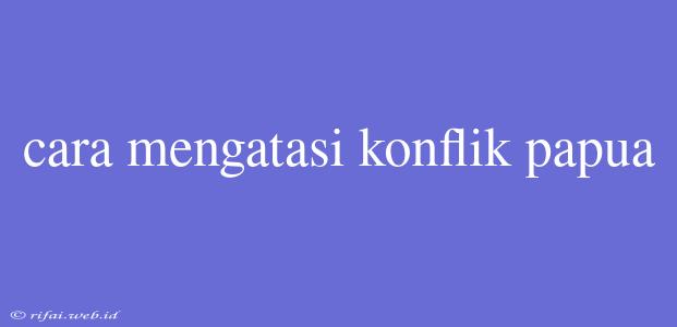 Cara Mengatasi Konflik Papua