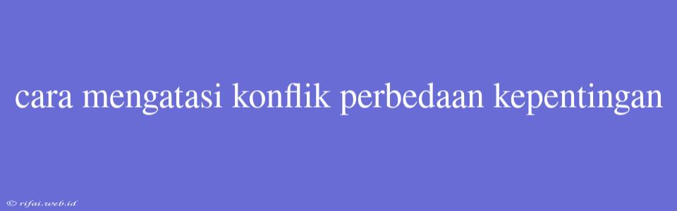 Cara Mengatasi Konflik Perbedaan Kepentingan