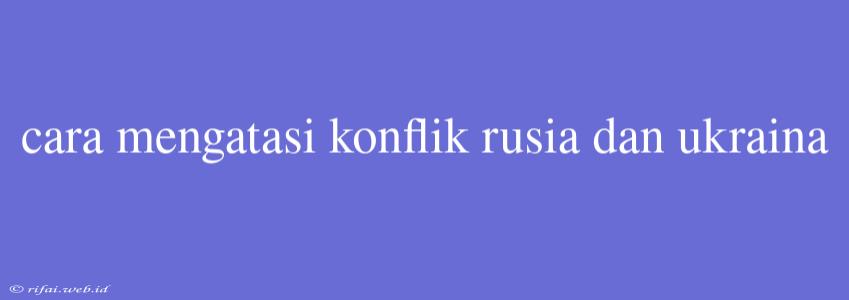 Cara Mengatasi Konflik Rusia Dan Ukraina