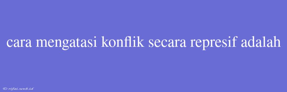 Cara Mengatasi Konflik Secara Represif Adalah