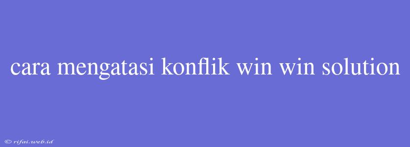 Cara Mengatasi Konflik Win Win Solution