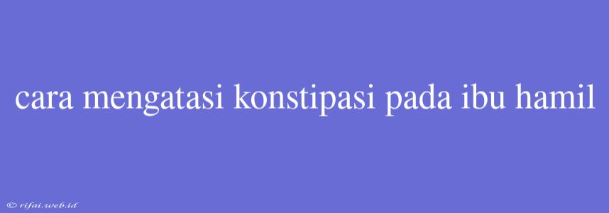 Cara Mengatasi Konstipasi Pada Ibu Hamil