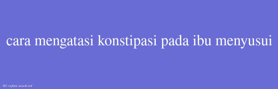 Cara Mengatasi Konstipasi Pada Ibu Menyusui