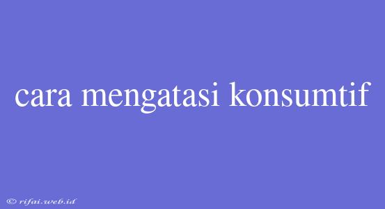 Cara Mengatasi Konsumtif