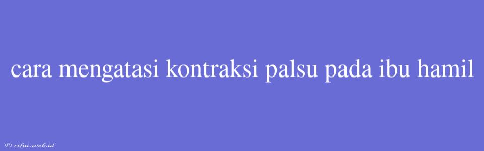 Cara Mengatasi Kontraksi Palsu Pada Ibu Hamil