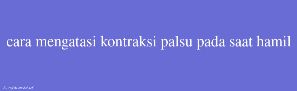 Cara Mengatasi Kontraksi Palsu Pada Saat Hamil