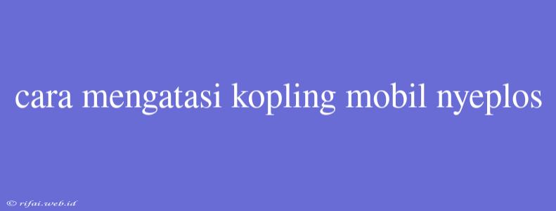 Cara Mengatasi Kopling Mobil Nyeplos