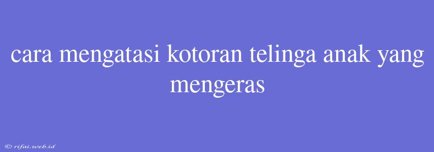 Cara Mengatasi Kotoran Telinga Anak Yang Mengeras