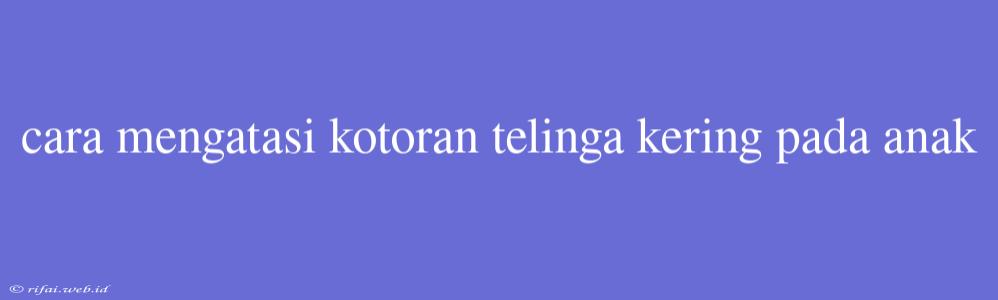 Cara Mengatasi Kotoran Telinga Kering Pada Anak