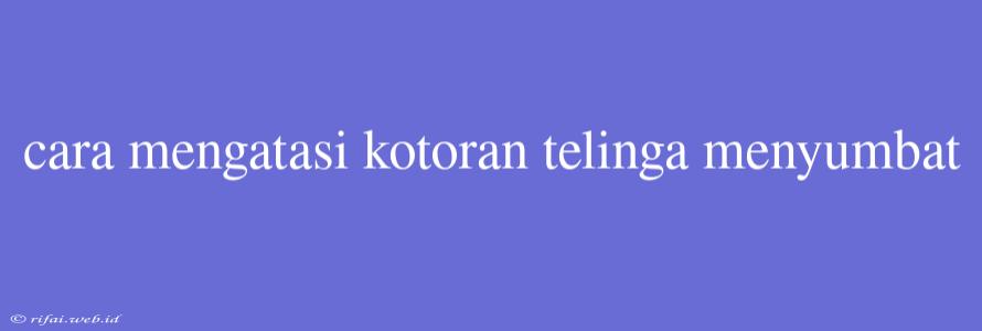 Cara Mengatasi Kotoran Telinga Menyumbat