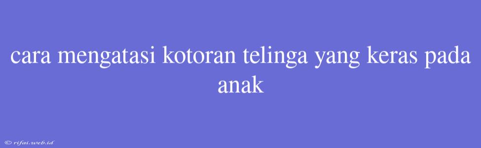 Cara Mengatasi Kotoran Telinga Yang Keras Pada Anak