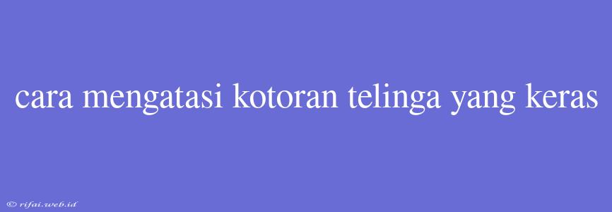 Cara Mengatasi Kotoran Telinga Yang Keras