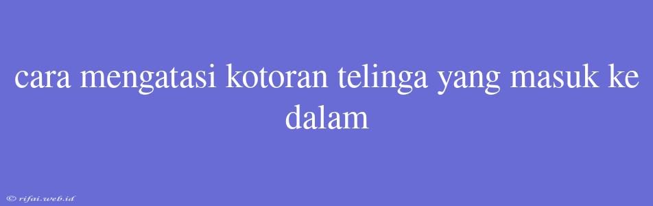 Cara Mengatasi Kotoran Telinga Yang Masuk Ke Dalam