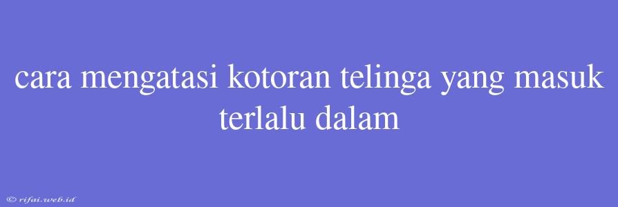 Cara Mengatasi Kotoran Telinga Yang Masuk Terlalu Dalam