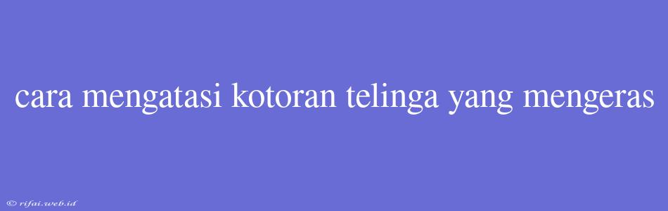 Cara Mengatasi Kotoran Telinga Yang Mengeras