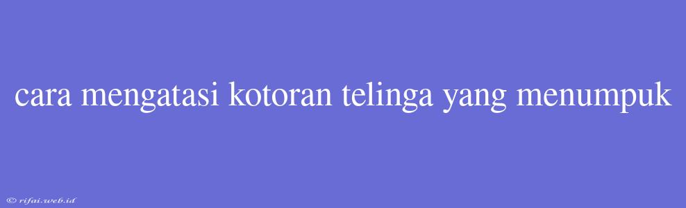 Cara Mengatasi Kotoran Telinga Yang Menumpuk