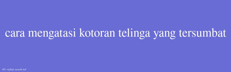 Cara Mengatasi Kotoran Telinga Yang Tersumbat