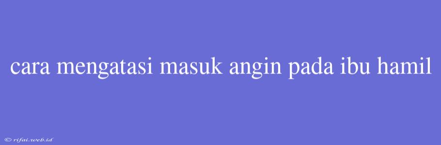 Cara Mengatasi Masuk Angin Pada Ibu Hamil