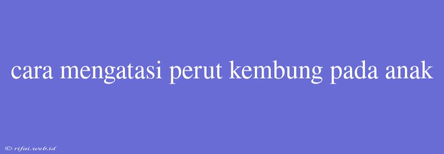 Cara Mengatasi Perut Kembung Pada Anak