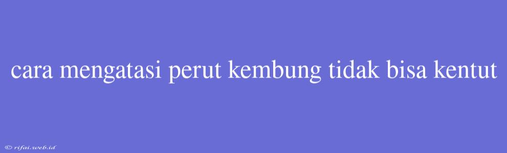 Cara Mengatasi Perut Kembung Tidak Bisa Kentut