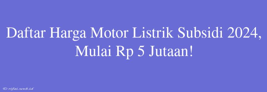 Daftar Harga Motor Listrik Subsidi 2024, Mulai Rp 5 Jutaan!